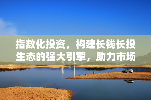 指数化投资，构建长钱长投生态的强大引擎，助力市场蓬勃发展