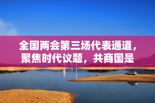 全国两会第三场代表通道，聚焦时代议题，共商国是