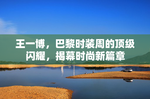 王一博，巴黎时装周的顶级闪耀，揭幕时尚新篇章