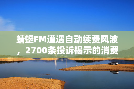 蜻蜓FM遭遇自动续费风波，2700条投诉揭示的消费陷阱