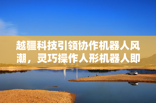越疆科技引领协作机器人风潮，灵巧操作人形机器人即将年中试产，开启具身智能应用新篇章