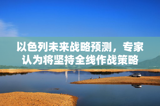 以色列未来战略预测，专家认为将坚持全线作战策略