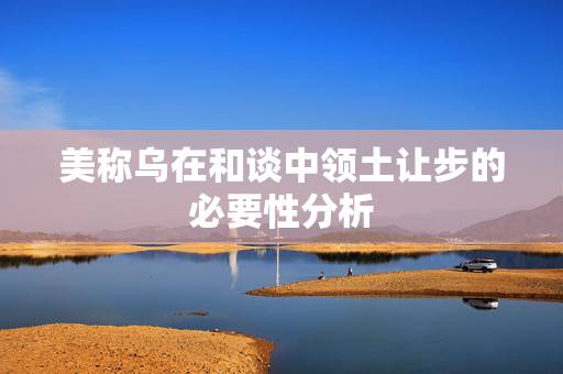 美称乌在和谈中领土让步的必要性分析