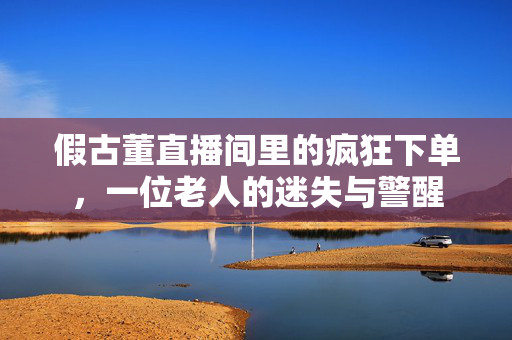 假古董直播间里的疯狂下单，一位老人的迷失与警醒