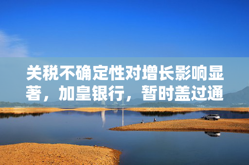 关税不确定性对增长影响显著，加皇银行，暂时盖过通胀担忧的贸易风险