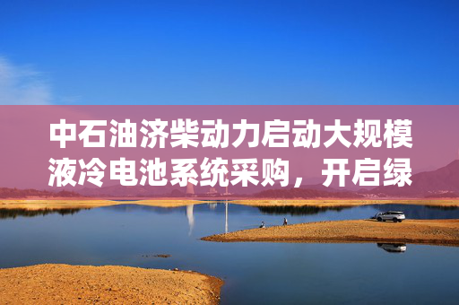 中石油济柴动力启动大规模液冷电池系统采购，开启绿色能源新时代之旅