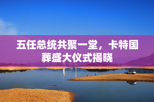 五任总统共聚一堂，卡特国葬盛大仪式揭晓