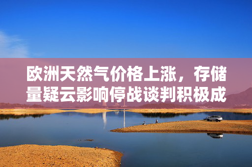 欧洲天然气价格上涨，存储量疑云影响停战谈判积极成果