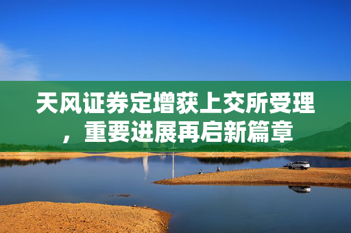 天风证券定增获上交所受理，重要进展再启新篇章