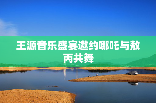 王源音乐盛宴邀约哪吒与敖丙共舞