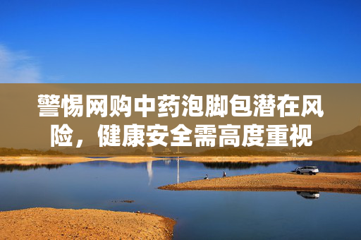 警惕网购中药泡脚包潜在风险，健康安全需高度重视