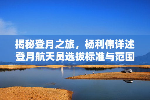 揭秘登月之旅，杨利伟详述登月航天员选拔标准与范围