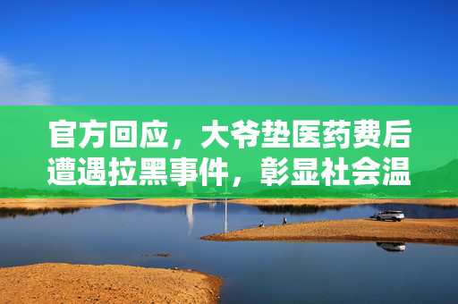 官方回应，大爷垫医药费后遭遇拉黑事件，彰显社会温情与责任担当