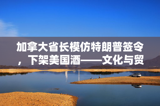 加拿大省长模仿特朗普签令，下架美国酒——文化与贸易的微妙博弈