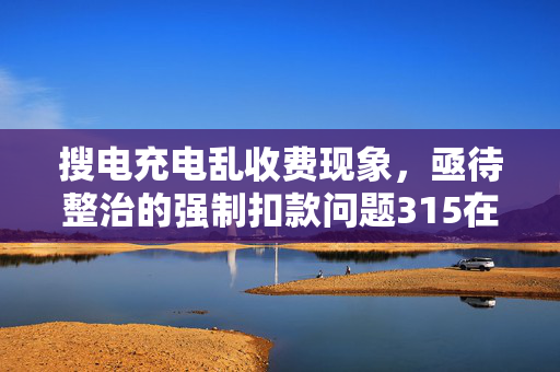 搜电充电乱收费现象，亟待整治的强制扣款问题315在行动