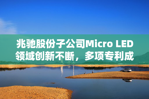 兆驰股份子公司Micro LED领域创新不断，多项专利成果引领行业新风尚