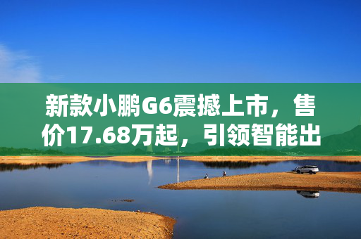 新款小鹏G6震撼上市，售价17.68万起，引领智能出行新潮流