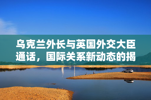 乌克兰外长与英国外交大臣通话，国际关系新动态的揭露