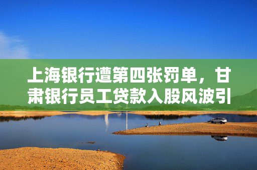 上海银行遭第四张罚单，甘肃银行员工贷款入股风波引发金融监管再加强