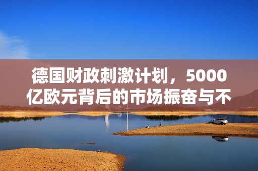 德国财政刺激计划，5000亿欧元背后的市场振奋与不确定性因素分析