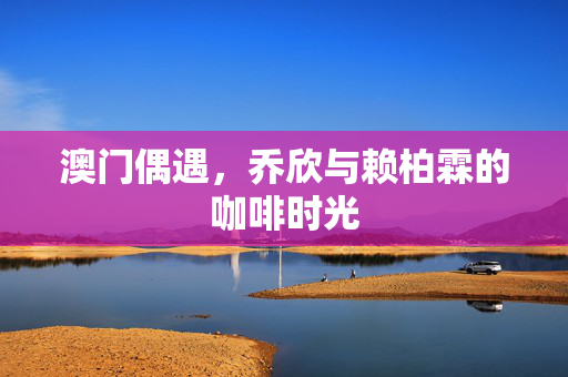 澳门偶遇，乔欣与赖柏霖的咖啡时光