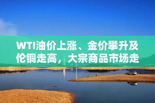 WTI油价上涨、金价攀升及伦铜走高，大宗商品市场走势综合分析