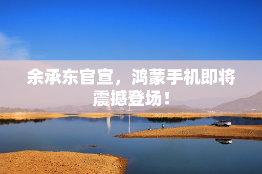 余承东官宣，鸿蒙手机即将震撼登场！