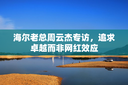 海尔老总周云杰专访，追求卓越而非网红效应