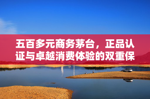 五百多元商务茅台，正品认证与卓越消费体验的双重保障