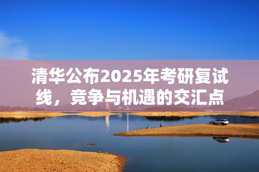 清华公布2025年考研复试线，竞争与机遇的交汇点