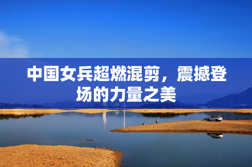 中国女兵超燃混剪，震撼登场的力量之美