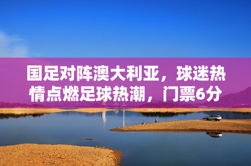 国足对阵澳大利亚，球迷热情点燃足球热潮，门票6分钟售罄