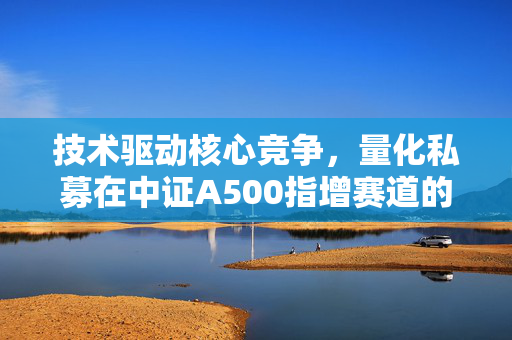 技术驱动核心竞争，量化私募在中证A500指增赛道的策略探讨