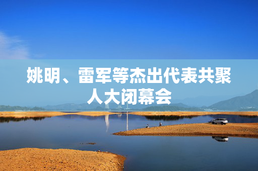 姚明、雷军等杰出代表共聚人大闭幕会