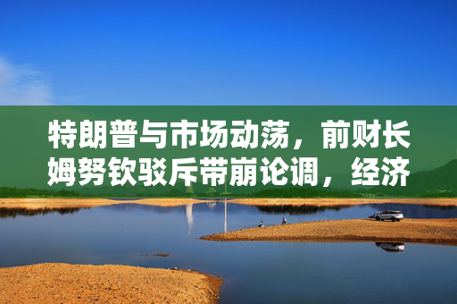 特朗普与市场动荡，前财长姆努钦驳斥带崩论调，经济稳健无衰退迹象