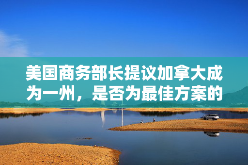 美国商务部长提议加拿大成为一州，是否为最佳方案的探讨？商务部长称此为最佳方案！