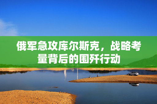 俄军急攻库尔斯克，战略考量背后的围歼行动
