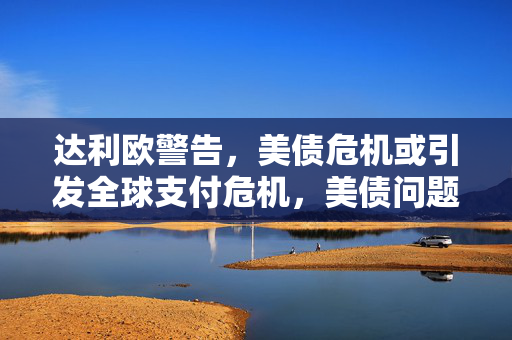 达利欧警告，美债危机或引发全球支付危机，美债问题考验美国与债权国关系新挑战
