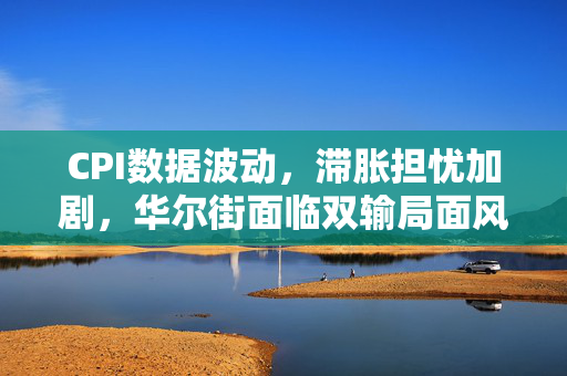 CPI数据波动，滞胀担忧加剧，华尔街面临双输局面风险分析