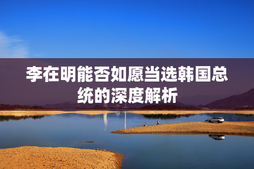 李在明能否如愿当选韩国总统的深度解析