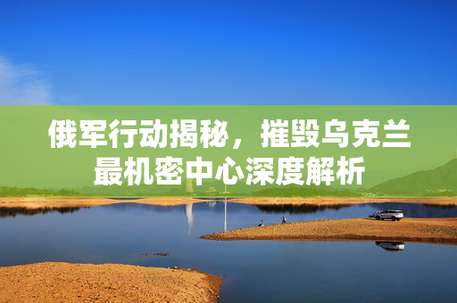 俄军行动揭秘，摧毁乌克兰最机密中心深度解析