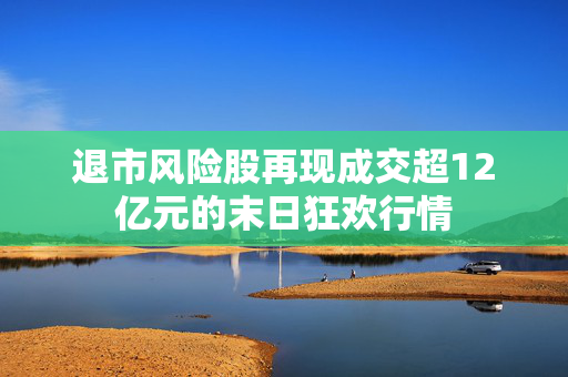 退市风险股再现成交超12亿元的末日狂欢行情