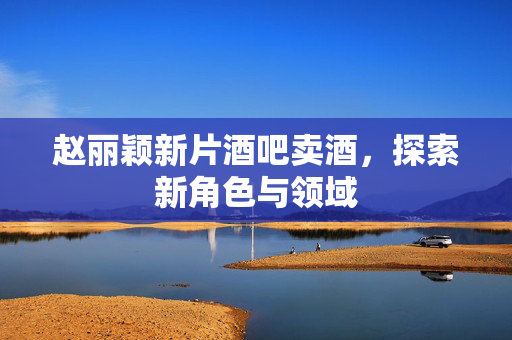 赵丽颖新片酒吧卖酒，探索新角色与领域