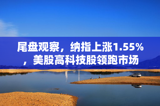 尾盘观察，纳指上涨1.55%，美股高科技股领跑市场