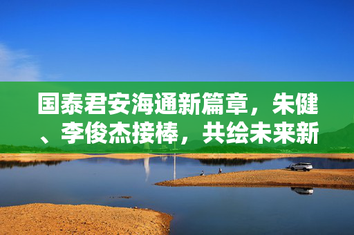 国泰君安海通新篇章，朱健、李俊杰接棒，共绘未来新蓝图