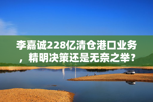 李嘉诚228亿清仓港口业务，精明决策还是无奈之举？