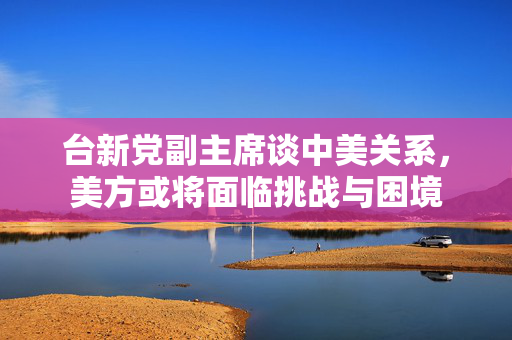 台新党副主席谈中美关系，美方或将面临挑战与困境
