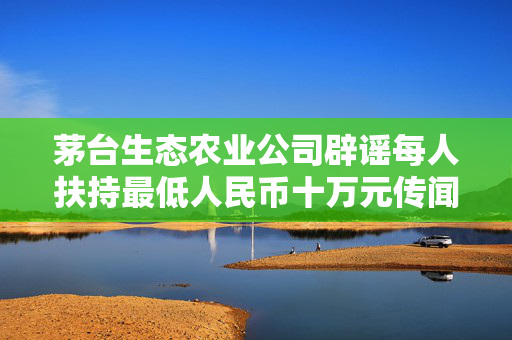 茅台生态农业公司辟谣每人扶持最低人民币十万元传闻的背后真相