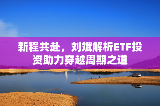 新程共赴，刘斌解析ETF投资助力穿越周期之道