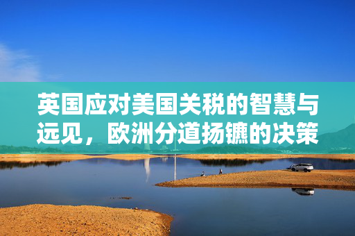 英国应对美国关税的智慧与远见，欧洲分道扬镳的决策考量
